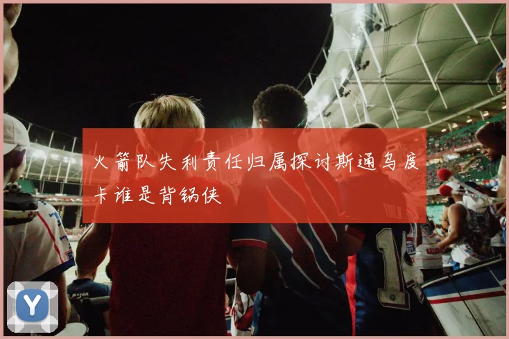 火箭队失利责任归属探讨斯通乌度卡谁是背锅侠