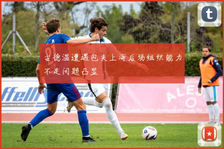 古德温遭遇包夹上海后场组织能力不足问题凸显