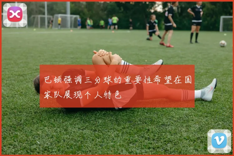 巴顿强调三分球的重要性希望在国家队展现个人特色