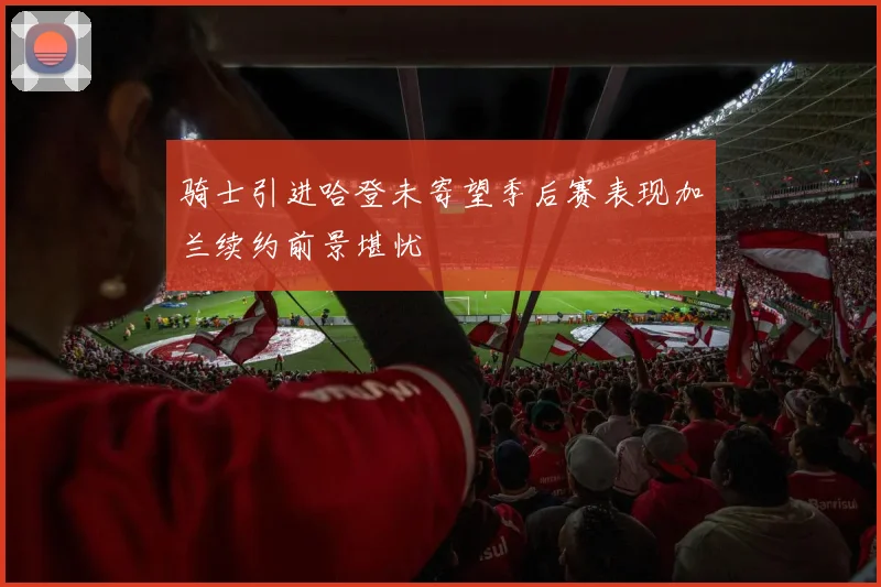 骑士引进哈登未寄望季后赛表现加兰续约前景堪忧