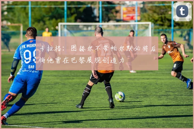 卡拉格：图赫尔不带帕尔默必将后悔他曾在巴黎展现创造力