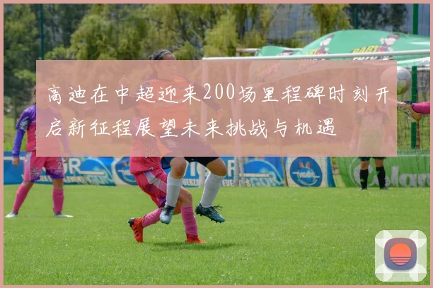 高迪在中超迎来200场里程碑时刻开启新征程展望未来挑战与机遇