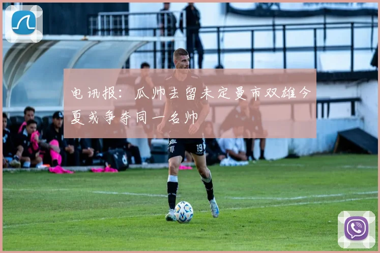 电讯报：瓜帅去留未定曼市双雄今夏或争夺同一名帅