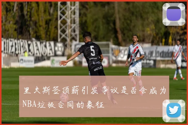 里夫斯签顶薪引发争议是否会成为NBA垃圾合同的象征