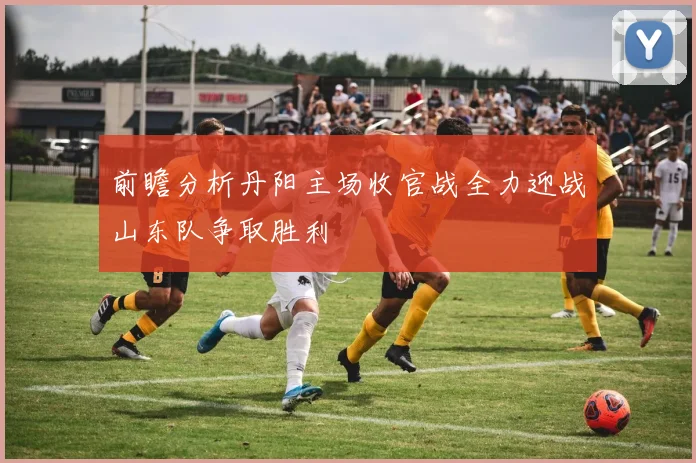 前瞻分析丹阳主场收官战全力迎战山东队争取胜利
