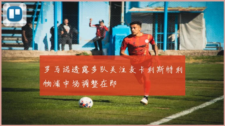 罗马诺透露多队关注麦卡利斯特利物浦中场调整在即