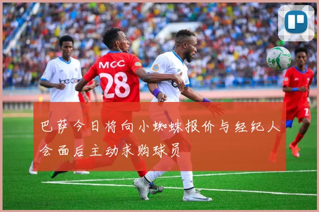巴萨今日将向小蜘蛛报价与经纪人会面后主动求购球员