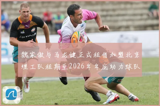 魏家傲与马龙健正式租借加盟北京理工队租期至2026年年底助力球队发展