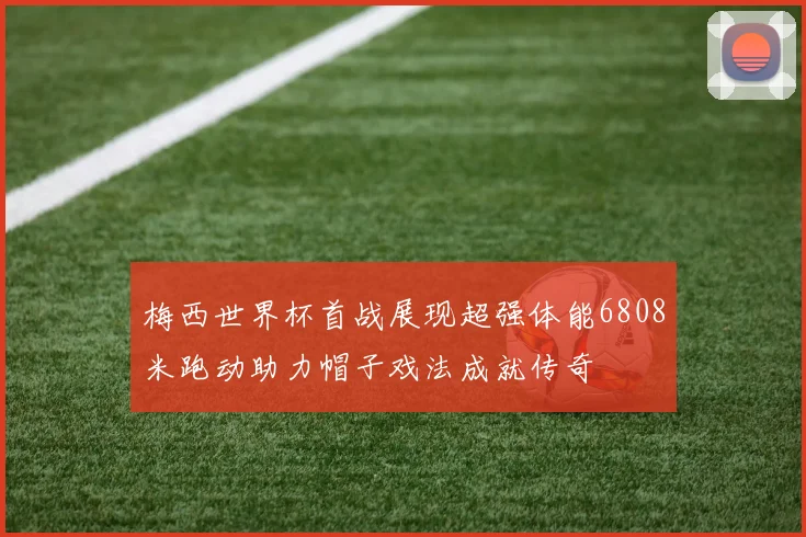 梅西世界杯首战展现超强体能6808米跑动助力帽子戏法成就传奇