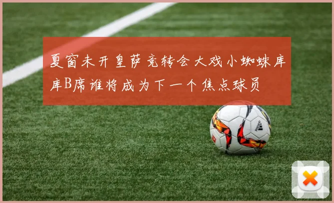 夏窗未开皇萨竞转会大戏小蜘蛛库库B席谁将成为下一个焦点球员