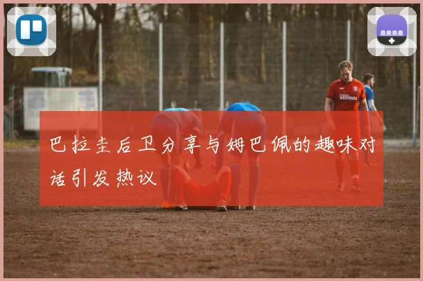 巴拉圭后卫分享与姆巴佩的趣味对话引发热议