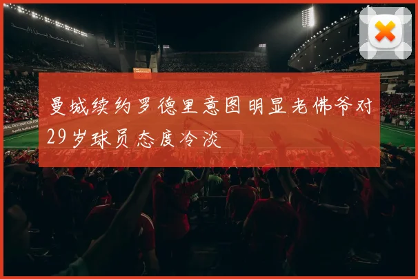 曼城续约罗德里意图明显老佛爷对29岁球员态度冷淡