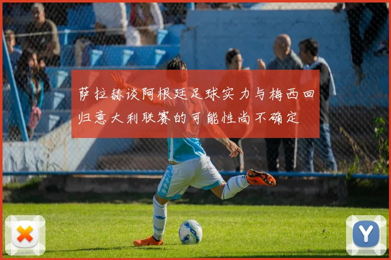 萨拉赫谈阿根廷足球实力与梅西回归意大利联赛的可能性尚不确定