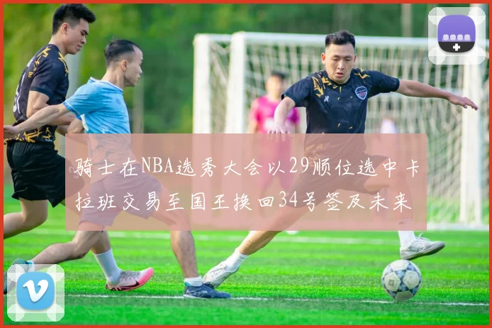 骑士在NBA选秀大会以29顺位选中卡拉班交易至国王换回34号签及未来一轮选秀权
