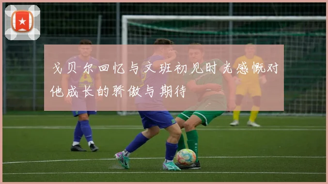 戈贝尔回忆与文班初见时光感慨对他成长的骄傲与期待