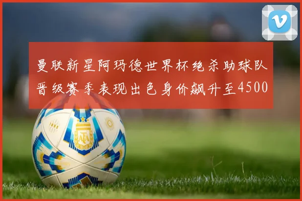 曼联新星阿玛德世界杯绝杀助球队晋级赛季表现出色身价飙升至4500万欧