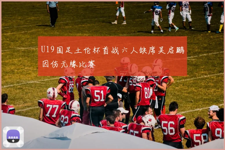 U19国足土伦杯首战六人缺席吴启鹏因伤无缘比赛