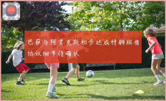 巴萨与阿贾克斯初步达成特狮租借协议细节待确认