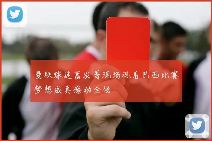 曼联球迷蓄发哥现场观看巴西比赛梦想成真感动全场