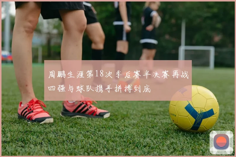 周鹏生涯第18次季后赛半决赛再战四强与球队携手拼搏到底