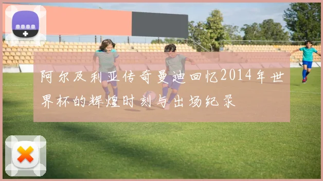阿尔及利亚传奇曼迪回忆2014年世界杯的辉煌时刻与出场纪录