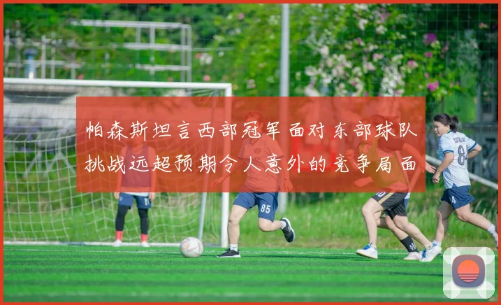 帕森斯坦言西部冠军面对东部球队挑战远超预期令人意外的竞争局面