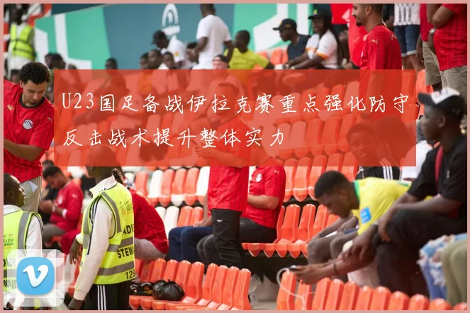 U23国足备战伊拉克赛重点强化防守反击战术提升整体实力